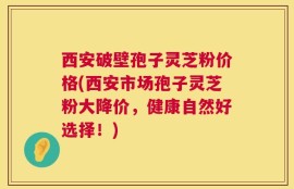 西安破壁孢子灵芝粉价格(西安市场孢子灵芝粉大降价，健康自然好选择！)