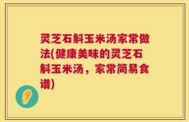 灵芝石斛玉米汤家常做法(健康美味的灵芝石斛玉米汤，家常简易食谱)