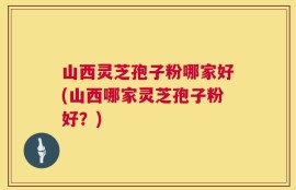 山西灵芝孢子粉哪家好(山西哪家灵芝孢子粉好？)