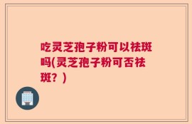 吃灵芝孢子粉可以祛斑吗(灵芝孢子粉可否祛斑？)