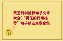 灵芝药材推荐知乎文章大全(“灵芝的药用推荐”知乎精选文章合集)