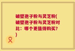 破壁孢子粉与灵芝粉(破壁孢子粉与灵芝粉对比：哪个更值得购买？)