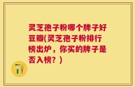 灵芝孢子粉哪个牌子好豆瓣(灵芝孢子粉排行榜出炉，你买的牌子是否入榜？)