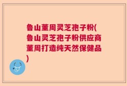 鲁山董周灵芝孢子粉(鲁山灵芝孢子粉供应商董周打造纯天然保健品)