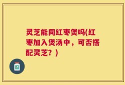 灵芝能同红枣煲吗(红枣加入煲汤中，可否搭配灵芝？)