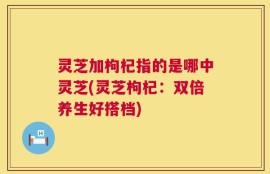 灵芝加枸杞指的是哪中灵芝(灵芝枸杞：双倍养生好搭档)
