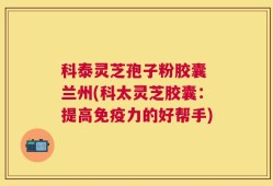 科泰灵芝孢子粉胶囊 兰州(科太灵芝胶囊：提高免疫力的好帮手)