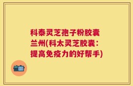 科泰灵芝孢子粉胶囊 兰州(科太灵芝胶囊：提高免疫力的好帮手)