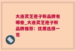 大连灵芝孢子粉品牌有哪些_大连灵芝孢子粉品牌推荐：优质选择一览