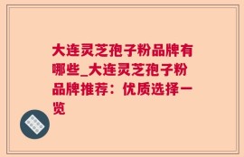 大连灵芝孢子粉品牌有哪些_大连灵芝孢子粉品牌推荐：优质选择一览