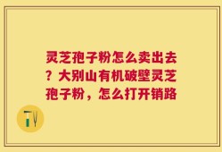 灵芝孢子粉怎么卖出去？大别山有机破壁灵芝孢子粉，怎么打开销路
