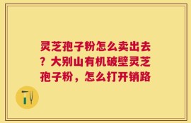 灵芝孢子粉怎么卖出去？大别山有机破壁灵芝孢子粉，怎么打开销路