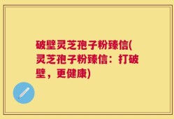 破壁灵芝孢子粉臻信(灵芝孢子粉臻信：打破壁，更健康)