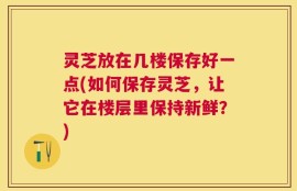灵芝放在几楼保存好一点(如何保存灵芝，让它在楼层里保持新鲜？)