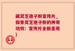 藏灵芝孢子粉宣传片_探索灵芝孢子粉的神奇功效：宣传片全新呈现)