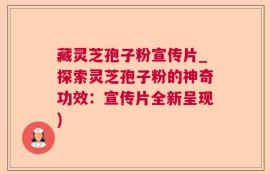 藏灵芝孢子粉宣传片_探索灵芝孢子粉的神奇功效：宣传片全新呈现)
