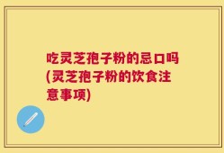 吃灵芝孢子粉的忌口吗(灵芝孢子粉的饮食注意事项)