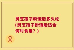 灵芝孢子粉饭后多久吃(灵芝孢子粉饭后适合何时食用？)