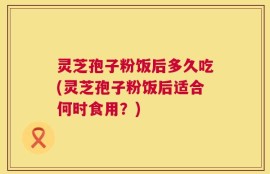 灵芝孢子粉饭后多久吃(灵芝孢子粉饭后适合何时食用？)