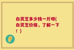 白灵芝多少钱一斤呀(白灵芝价格，了解一下！)