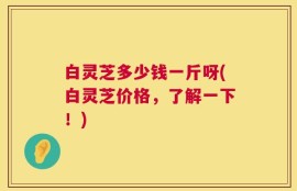 白灵芝多少钱一斤呀(白灵芝价格，了解一下！)