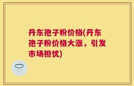 丹东孢子粉价格(丹东孢子粉价格大涨，引发市场担忧)