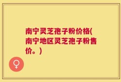 南宁灵芝孢子粉价格(南宁地区灵芝孢子粉售价。)