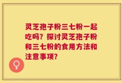 灵芝孢子粉三七粉一起吃吗？探讨灵芝孢子粉和三七粉的食用方法和注意事项？