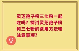 灵芝孢子粉三七粉一起吃吗？探讨灵芝孢子粉和三七粉的食用方法和注意事项？