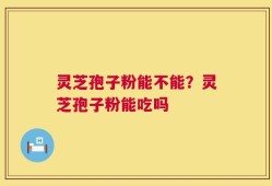 灵芝孢子粉能不能？灵芝孢子粉能吃吗