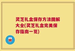 灵芝礼盒保存方法图解大全(灵芝礼盒完美保存指南一览)