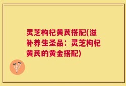灵芝枸杞黄芪搭配(滋补养生圣品：灵芝枸杞黄芪的黄金搭配)