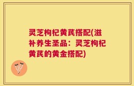 灵芝枸杞黄芪搭配(滋补养生圣品：灵芝枸杞黄芪的黄金搭配)