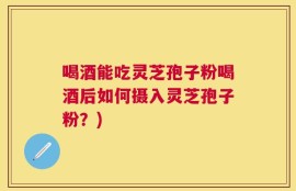 喝酒能吃灵芝孢子粉喝酒后如何摄入灵芝孢子粉？)