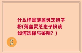 什么样是薄盖灵芝孢子粉(薄盖灵芝孢子粉该如何选择与鉴别？)