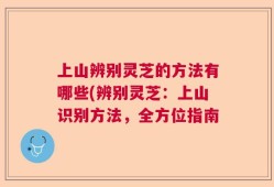 上山辨别灵芝的方法有哪些(辨别灵芝：上山识别方法，全方位指南