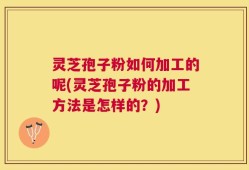 灵芝孢子粉如何加工的呢(灵芝孢子粉的加工方法是怎样的？)