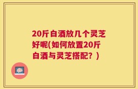 20斤白酒放几个灵芝好呢(如何放置20斤白酒与灵芝搭配？)