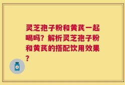 灵芝孢子粉和黄芪一起喝吗？解析灵芝孢子粉和黄芪的搭配饮用效果？