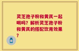 灵芝孢子粉和黄芪一起喝吗？解析灵芝孢子粉和黄芪的搭配饮用效果？