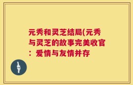 元秀和灵芝结局(元秀与灵芝的故事完美收官：爱情与友情并存