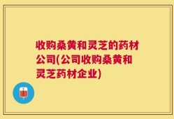 收购桑黄和灵芝的药材公司(公司收购桑黄和灵芝药材企业)