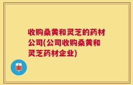 收购桑黄和灵芝的药材公司(公司收购桑黄和灵芝药材企业)