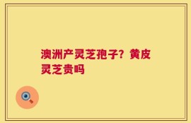 澳洲产灵芝孢子？黄皮灵芝贵吗