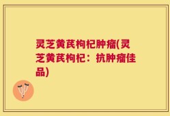 灵芝黄芪枸杞肿瘤(灵芝黄芪枸杞：抗肿瘤佳品)