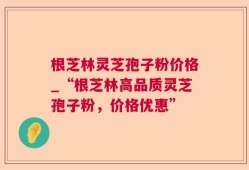 根芝林灵芝孢子粉价格_“根芝林高品质灵芝孢子粉，价格优惠”