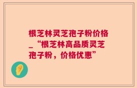 根芝林灵芝孢子粉价格_“根芝林高品质灵芝孢子粉，价格优惠”