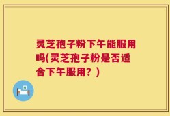 灵芝孢子粉下午能服用吗(灵芝孢子粉是否适合下午服用？)