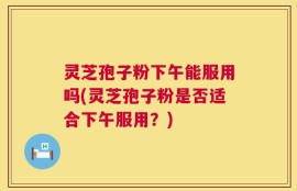 灵芝孢子粉下午能服用吗(灵芝孢子粉是否适合下午服用？)