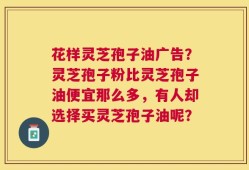 花样灵芝孢子油广告？灵芝孢子粉比灵芝孢子油便宜那么多，有人却选择买灵芝孢子油呢？
